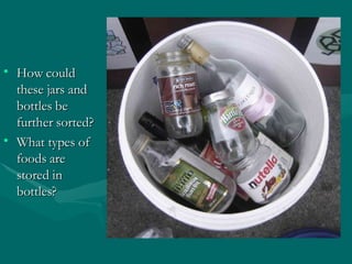 Glass How could these jars and bottles be further sorted? What types of foods are stored in bottles? 