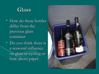 Glass How do these bottles differ from the previous glass container Do you think there is a seasonal influence on glass re-cycling or how about paper 
