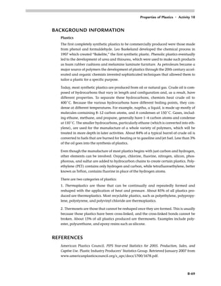 Properties of Plastics • Activity 18
B-69
BACKGROUND INFORMATION
Plastics
The first completely synthetic plastics to be commercially produced were those made
from phenol and formaldehyde. Leo Baekeland developed the chemical process in
1907 which created “Bakelite,” the first synthetic plastic. Phenolic plastics eventually
led to the development of urea and thiourea, which were used to make such products
as foam rubber cushions and melamine laminate furniture. As petroleum became a
major source of polymers the development of plastics through the 20th century accel-
erated and organic chemists invented sophisticated techniques that allowed them to
tailor a plastic for a specific purpose.
Today, most synthetic plastics are produced from oil or natural gas. Crude oil is com-
posed of hydrocarbons that vary in length and configuration and, as a result, have
different properties. To separate these hydrocarbons, chemists heat crude oil to
400˚C. Because the various hydrocarbons have different boiling points, they con-
dense at different temperatures. For example, naptha, a liquid, is made up mostly of
molecules containing 8–12 carbon atoms, and it condenses at 150˚C. Gases, includ-
ing ethane, methane, and propane, generally have 1–4 carbon atoms and condense
at 110˚C. The smaller hydrocarbons, particularly ethane (which is converted into eth-
ylene), are used for the manufacture of a whole variety of polymers, which will be
treated in more depth in later activities. About 84% of a typical barrel of crude oil is
converted to fuels that are burned for heating or to gasoline and jet fuel. Less than 3%
of the oil goes into the synthesis of plastics.
Even though the manufacture of most plastics begins with just carbon and hydrogen,
other elements can be involved. Oxygen, chlorine, fluorine, nitrogen, silicon, phos-
phorous, and sulfur are added to hydrocarbon chains to create certain plastics. Poly-
ethylene (PET) contains only hydrogen and carbon, while tetrafluoroethylene, better
known as Teflon, contains fluorine in place of the hydrogen atoms.
There are two categories of plastics:
1. Thermoplastics are those that can be continually and repeatedly formed and
reshaped with the application of heat and pressure. About 85% of all plastics pro-
duced are thermoplastics. Most recyclable plastics, such as polyethylene, polypropy-
lene, polystyrene, and polyvinyl chloride are thermoplastics.
2. Thermosets are those that cannot be reshaped once they are formed. This is usually
because those plastics have been cross-linked, and the cross-linked bonds cannot be
broken. About 15% of all plastics produced are thermosets. Examples include poly-
ester, polyurethane, and epoxy resins such as silicone.
REFERENCES
American Plastics Council. PIPS Year-end Statistics for 2005. Production, Sales, and
Captive Use. Plastic Industry Producers’ Statistics Group. Retrieved January 2007 from
www.americanplasticscouncil.org/s_apc/docs/1700/1678.pdf.
 