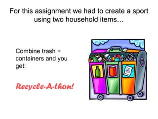 For this assignment we had to create a sport
         using two household items…



 Combine trash +
 containers and you
 get:


 Recycle-A-thon!
 