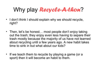 Why play Recycle-A-thon?
• I don’t think I should explain why we should recycle,
  right?

• Then, let’s be honest… most people don’t enjoy taking
  out the trash; they enjoy even less having to separe their
  trash mostly because the majority of us have not learned
  about recycling until a few years ago. A new habit takes
  time to sink in but what about our kids?

• If we teach them to recycle by playing a game (or a
  sport) then it will become an habit to them.
 