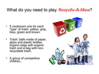 What do you need to play Recycle-A-thon?


• 5 containers one for each
  “type” of trash: yellow, gray,
  blue, green and brown.

• Trash: balls made of paper,
  glass and plastic bottles,
  organic bags with organic
  trash and a bag with non-
  recyclable trash.

• A group of competitive
  children.
 