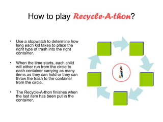How to play Recycle-A-thon?

•   Use a stopwatch to determine how
    long each kid takes to place the
    right type of trash into the right
    container.

•   When the time starts, each child
    will either run from the circle to
    each container carrying as many
    items as they can hold or they can
    throw the trash to the container
    from the circle.

•   The Recycle-A-thon finishes when
    the last item has been put in the
    container.
 