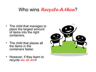 Who wins Recycle-A-thon?


• The child that manages to
  place the largest amount
  of items into the right
  containers.

• The child that places all
  the items in the
  containers faster.

• However, if they learn to
  recycle we all win!
 