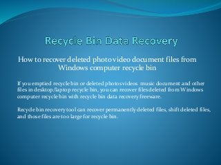 How to recover deleted photo video document files from
Windows computer recycle bin
If you emptied recycle bin or deleted photos videos music document and other
files in desktop/laptop recycle bin, you can recover files deleted from Windows
computer recycle bin with recycle bin data recovery freeware.
Recycle bin recovery tool can recover permanently deleted files, shift deleted files,
and those files are too large for recycle bin.
 