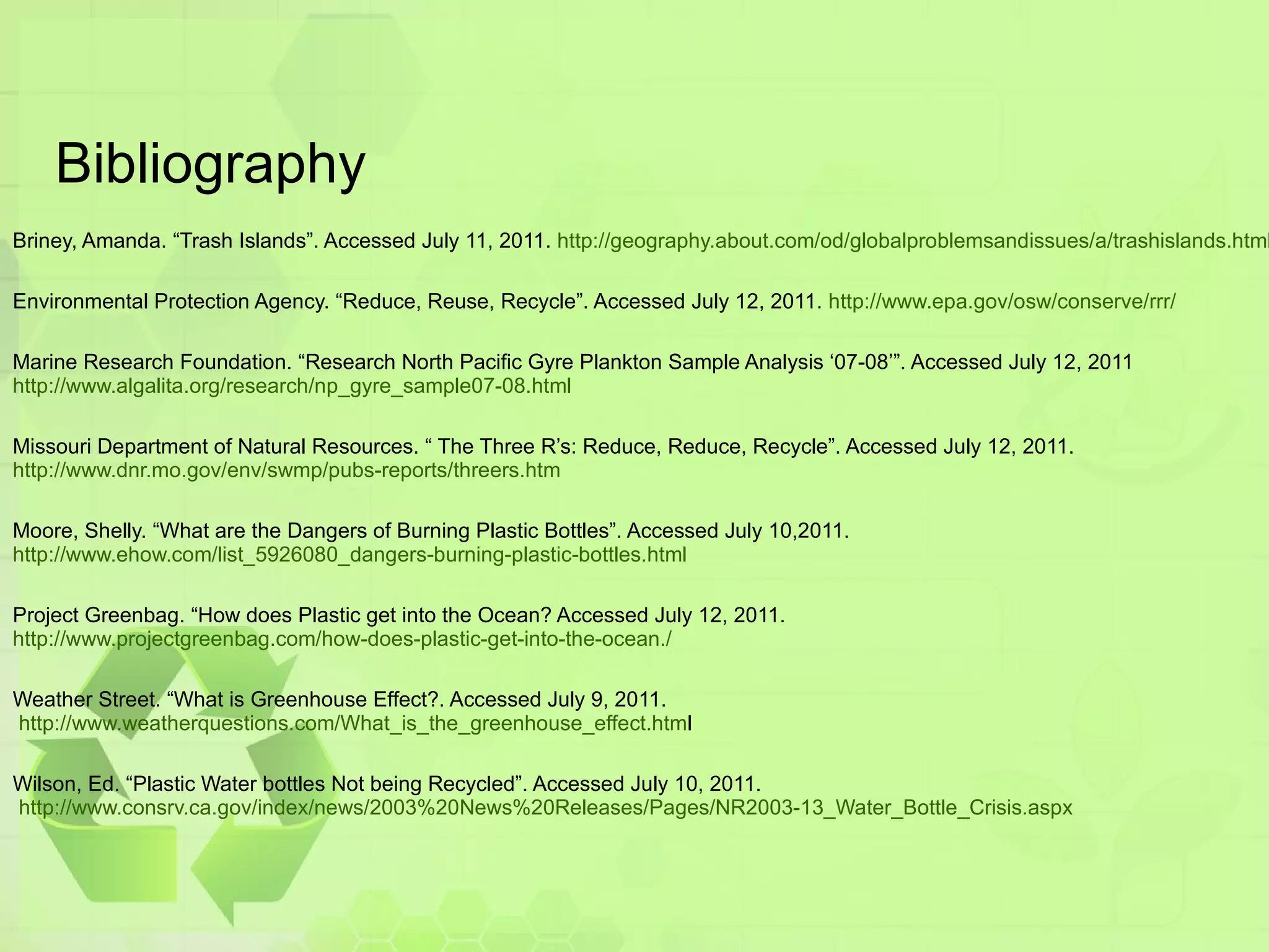 Bibliography Briney, Amanda. “Trash Islands”. Accessed July 11, 2011.  http://geography.about.com/od/globalproblemsandissues/a/trashislands.htm l Environmental Protection Agency. “Reduce, Reuse, Recycle”. Accessed July 12, 2011.  http://www.epa.gov/osw/conserve/rrr/ Marine Research Foundation. “Research North Pacific Gyre Plankton Sample Analysis ‘07-08’”. Accessed July 12, 2011 http://www.algalita.org/research/np_gyre_sample07-08.html Missouri Department of Natural Resources. “ The Three R’s: Reduce, Reduce, Recycle”. Accessed July 12, 2011.  http://www.dnr.mo.gov/env/swmp/pubs-reports/threers.htm   Moore, Shelly. “What are the Dangers of Burning Plastic Bottles”. Accessed July 10,2011.  http://www.ehow.com/list_5926080_dangers-burning-plastic-bottles.html Project Greenbag. “How does Plastic get into the Ocean? Accessed July 12, 2011.  http://www.projectgreenbag.com/how-does-plastic-get-into-the-ocean./ Weather Street. “What is Greenhouse Effect?. Accessed July 9, 2011.  http://www.weatherquestions.com/What_is_the_greenhouse_effect.htm l Wilson, Ed. “Plastic Water bottles Not being Recycled”. Accessed July 10, 2011.  http://www.consrv.ca.gov/index/news/2003%20News%20Releases/Pages/NR2003-13_Water_Bottle_Crisis.aspx 