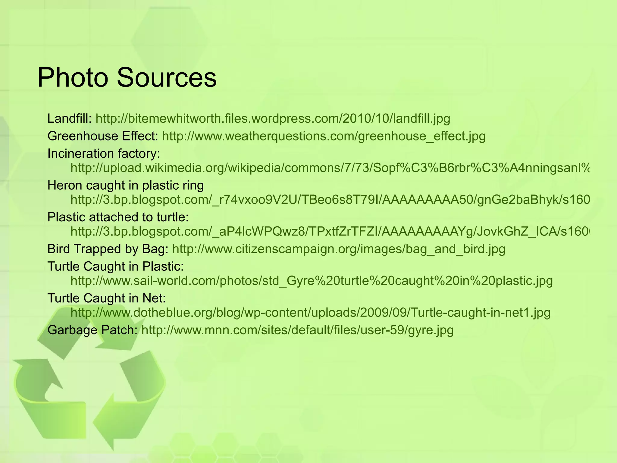 Photo Sources Landfill:  http://bitemewhitworth.files.wordpress.com/2010/10/landfill.jpg Greenhouse Effect:  http://www.weatherquestions.com/greenhouse_effect.jpg Incineration factory: http://upload.wikimedia.org/wikipedia/commons/7/73/Sopf%C3%B6rbr%C3%A4nningsanl%C3%A4ggningen_p%C3%A5_Spillepengen%2C_Malm%C3%B6.jpg Heron caught in plastic ring http://3.bp.blogspot.com/_r74vxoo9V2U/TBeo6s8T79I/AAAAAAAAA50/gnGe2baBhyk/s1600/Great-Blue-Heron_plastic_001.jpg Plastic attached to turtle:  http://3.bp.blogspot.com/_aP4lcWPQwz8/TPxtfZrTFZI/AAAAAAAAAYg/JovkGhZ_ICA/s1600/turtle-plastic-bag-photo.jpg Bird Trapped by Bag:  http://www.citizenscampaign.org/images/bag_and_bird.jpg Turtle Caught in Plastic: http://www.sail-world.com/photos/std_Gyre%20turtle%20caught%20in%20plastic.jpg Turtle Caught in Net: http://www.dotheblue.org/blog/wp-content/uploads/2009/09/Turtle-caught-in-net1.jpg Garbage Patch:  http://www.mnn.com/sites/default/files/user-59/gyre.jpg 