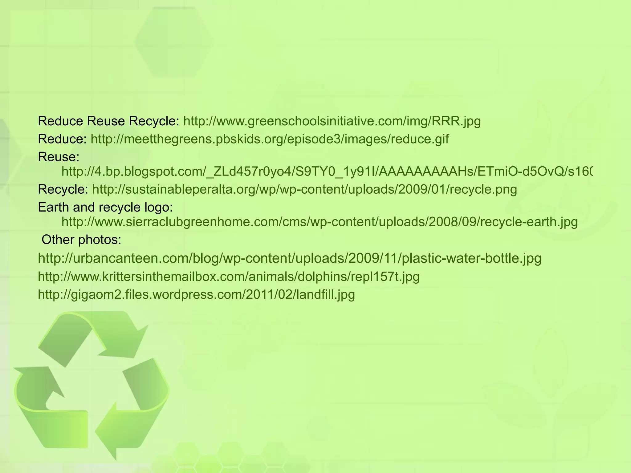 Reduce Reuse Recycle:  http://www.greenschoolsinitiative.com/img/RRR.jpg Reduce:  http://meetthegreens.pbskids.org/episode3/images/reduce.gif Reuse:  http://4.bp.blogspot.com/_ZLd457r0yo4/S9TY0_1y91I/AAAAAAAAAHs/ETmiO-d5OvQ/s1600/242Reuse00.jpg Recycle:  http://sustainableperalta.org/wp/wp-content/uploads/2009/01/recycle.png Earth and recycle logo: http://www.sierraclubgreenhome.com/cms/wp-content/uploads/2008/09/recycle-earth.jpg Other photos: http://urbancanteen.com/blog/wp-content/uploads/2009/11/plastic-water-bottle.jpg http://www.krittersinthemailbox.com/animals/dolphins/repl157t.jpg http://gigaom2.files.wordpress.com/2011/02/landfill.jpg 