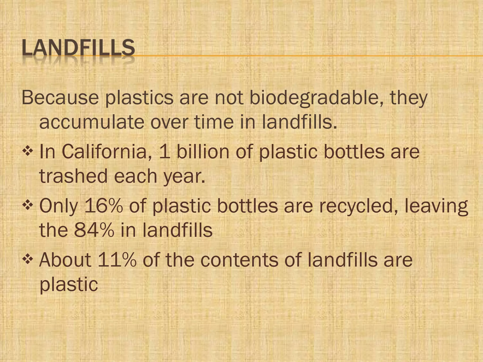 Because plastics are not biodegradable, they accumulate over time in landfills.  In California, 1 billion of plastic bottles are trashed each year. Only 16% of plastic bottles are recycled, leaving the 84% in landfills About 11% of the contents of landfills are plastic 