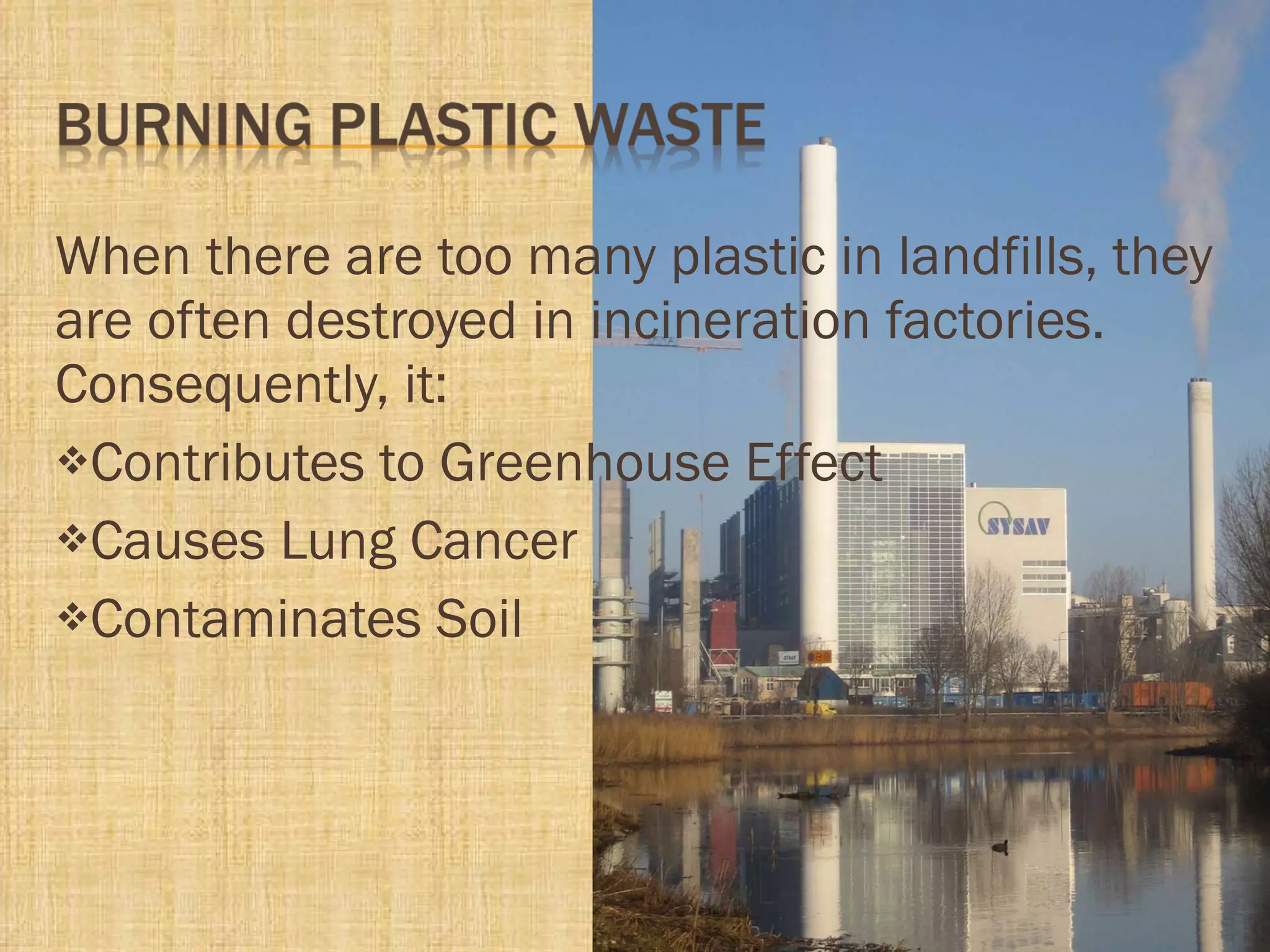 When there are too many plastic in landfills, they are often destroyed in incineration factories. Consequently, it: Contributes to Greenhouse Effect Causes Lung Cancer Contaminates Soil 