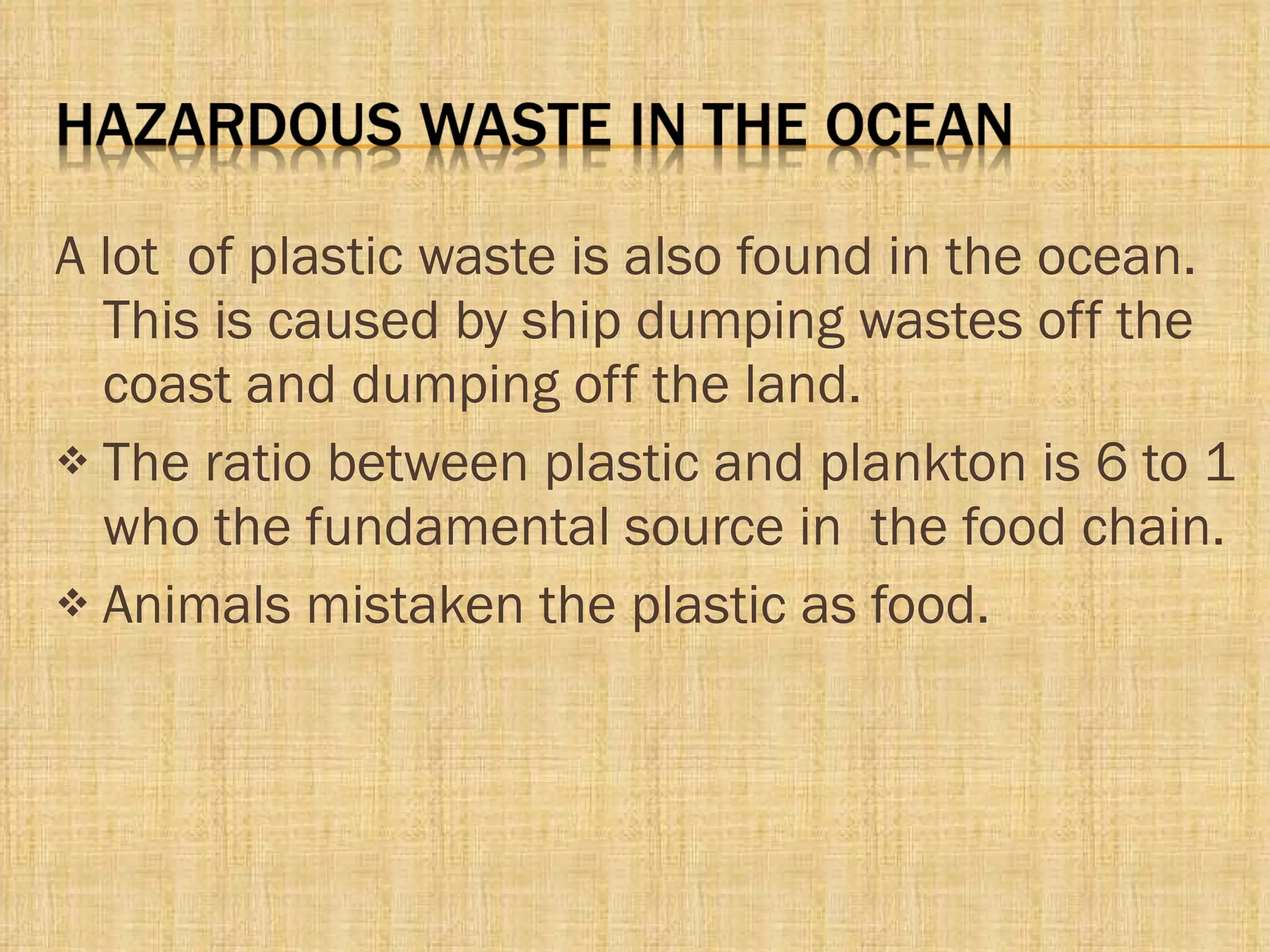 A lot  of plastic waste is also found in the ocean. This is caused by ship dumping wastes off the coast and dumping off the land. The ratio between plastic and plankton is 6 to 1 who the fundamental source in  the food chain. Animals mistaken the plastic as food. 
