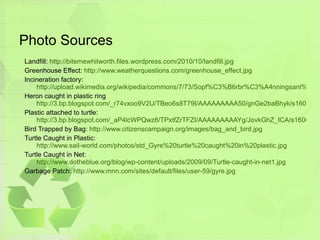 Photo Sources Landfill:  http://bitemewhitworth.files.wordpress.com/2010/10/landfill.jpg Greenhouse Effect:  http://www.weatherquestions.com/greenhouse_effect.jpg Incineration factory: http://upload.wikimedia.org/wikipedia/commons/7/73/Sopf%C3%B6rbr%C3%A4nningsanl%C3%A4ggningen_p%C3%A5_Spillepengen%2C_Malm%C3%B6.jpg Heron caught in plastic ring http://3.bp.blogspot.com/_r74vxoo9V2U/TBeo6s8T79I/AAAAAAAAA50/gnGe2baBhyk/s1600/Great-Blue-Heron_plastic_001.jpg Plastic attached to turtle:  http://3.bp.blogspot.com/_aP4lcWPQwz8/TPxtfZrTFZI/AAAAAAAAAYg/JovkGhZ_ICA/s1600/turtle-plastic-bag-photo.jpg Bird Trapped by Bag:  http://www.citizenscampaign.org/images/bag_and_bird.jpg Turtle Caught in Plastic: http://www.sail-world.com/photos/std_Gyre%20turtle%20caught%20in%20plastic.jpg Turtle Caught in Net: http://www.dotheblue.org/blog/wp-content/uploads/2009/09/Turtle-caught-in-net1.jpg Garbage Patch:  http://www.mnn.com/sites/default/files/user-59/gyre.jpg 