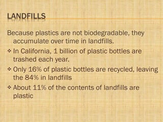 Because plastics are not biodegradable, they accumulate over time in landfills.  In California, 1 billion of plastic bottles are trashed each year. Only 16% of plastic bottles are recycled, leaving the 84% in landfills About 11% of the contents of landfills are plastic 