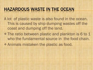 A lot  of plastic waste is also found in the ocean. This is caused by ship dumping wastes off the coast and dumping off the land. The ratio between plastic and plankton is 6 to 1 who the fundamental source in  the food chain. Animals mistaken the plastic as food. 