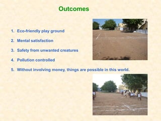 Outcomes


1. Eco-friendly play ground

2. Mental satisfaction

3. Safety from unwanted creatures

4. Pollution controlled

5. Without involving money, things are possible in this world.
 