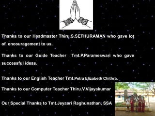 Thanks to our Headmaster Thiru.S.SETHURAMAN who gave lot
of encouragement to us.

Thanks to our Guide Teacher       Tmt.P.Parameswari who gave
successful ideas.


Thanks to our English Teacher Tmt.Petra Elizabeth Chithra.

Thanks to our Computer Teacher Thiru.V.Vijayakumar


Our Special Thanks to Tmt.Jeyasri Raghunathan, SSA
 