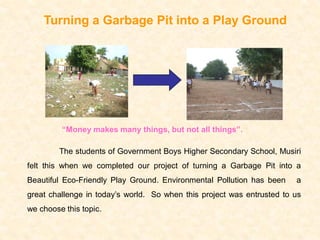 Turning a Garbage Pit into a Play Ground




         “Money makes many things, but not all things”.

         The students of Government Boys Higher Secondary School, Musiri
felt this when we completed our project of turning a Garbage Pit into a
Beautiful Eco-Friendly Play Ground. Environmental Pollution has been    a
great challenge in today’s world. So when this project was entrusted to us
we choose this topic.
 