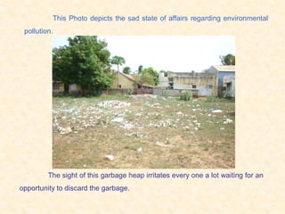 This Photo depicts the sad state of affairs regarding environmental
 pollution.




         The sight of this garbage heap irritates every one a lot waiting for an
opportunity to discard the garbage.
 