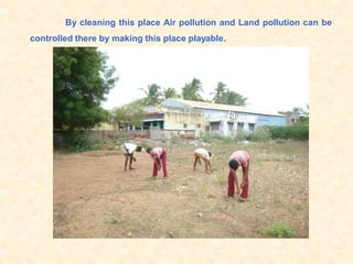 By cleaning this place Air pollution and Land pollution can be
controlled there by making this place playable.
 
