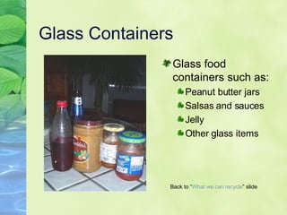 Glass Containers Glass food containers such as: Peanut butter jars Salsas and sauces Jelly Other glass items Back to “ What we can   recycle ” slide 