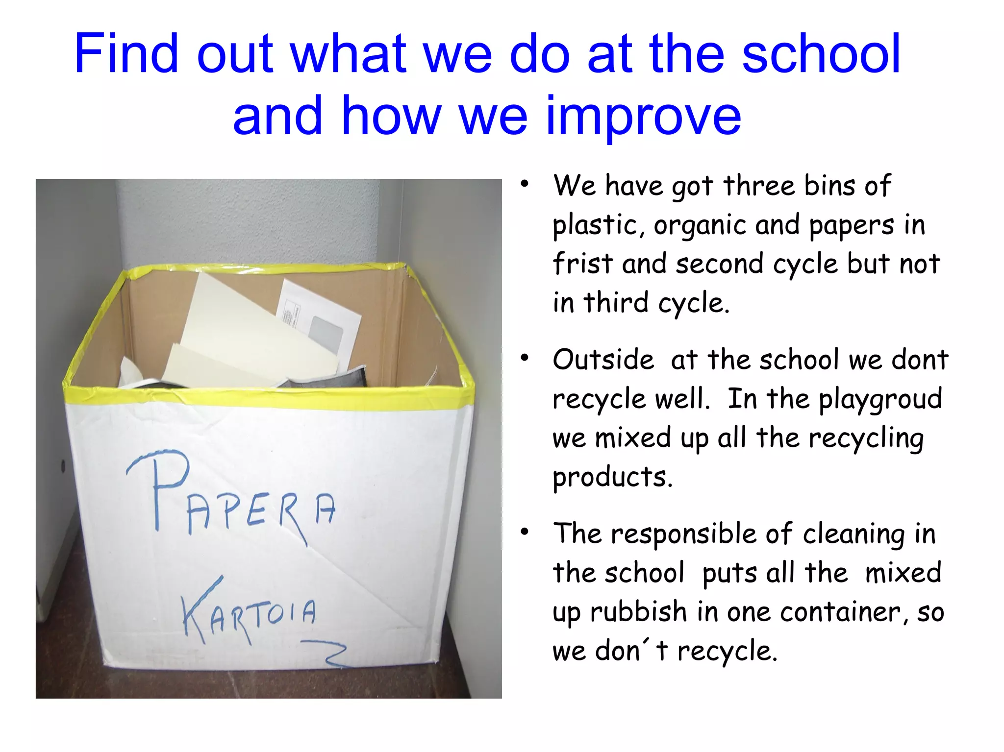 Find out what we do at the school
      and how we improve
                 
                     We have got three bins of
                     plastic, organic and papers in
                     frist and second cycle but not
                     in third cycle.
                 
                     Outside at the school we dont
                     recycle well. In the playgroud
                     we mixed up all the recycling
                     products.
                 
                     The responsible of cleaning in
                     the school puts all the mixed
                     up rubbish in one container, so
                     we don´t recycle.
 