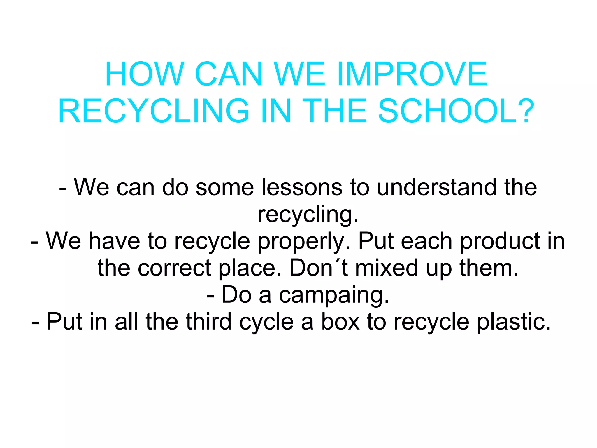 HOW CAN WE IMPROVE
  RECYCLING IN THE SCHOOL?

   - We can do some lessons to understand the
                         recycling.
- We have to recycle properly. Put each product in
       the correct place. Don´t mixed up them.
                   - Do a campaing.
- Put in all the third cycle a box to recycle plastic.
 