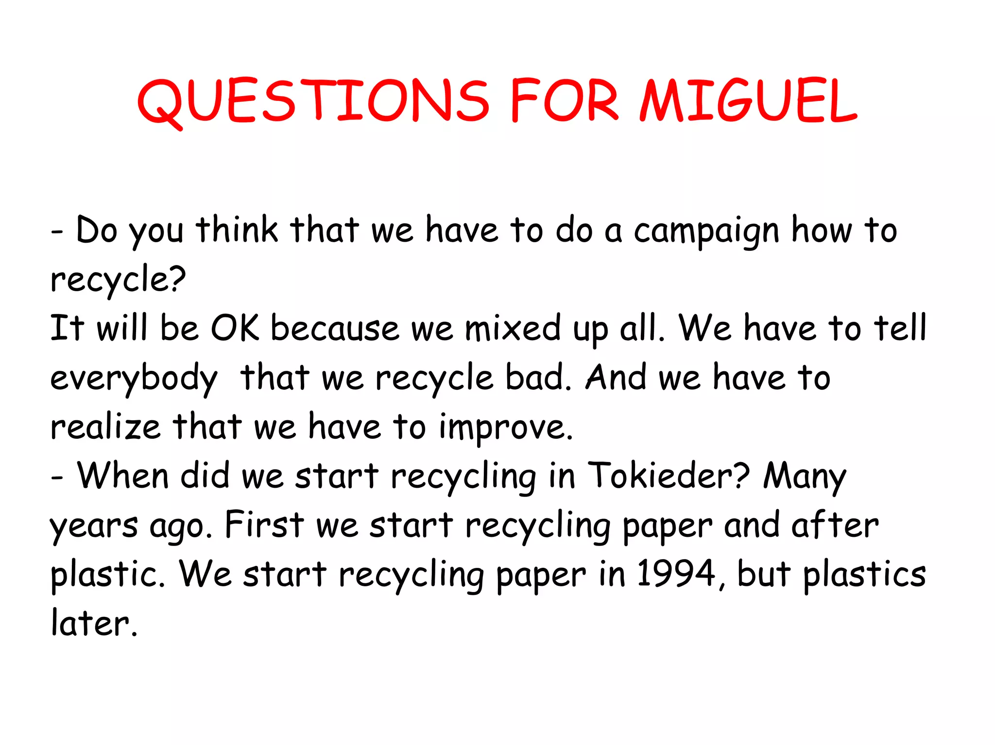 QUESTIONS FOR MIGUEL

- Do you think that we have to do a campaign how to
recycle?
It will be OK because we mixed up all. We have to tell
everybody that we recycle bad. And we have to
realize that we have to improve.
- When did we start recycling in Tokieder? Many
years ago. First we start recycling paper and after
plastic. We start recycling paper in 1994, but plastics
later.
 