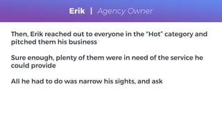 Then, Erik reached out to everyone in the “Hot” category and
pitched them his business
Sure enough, plenty of them were in need of the service he
could provide
All he had to do was narrow his sights, and ask
Erik | Agency Owner
 