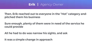 Then, Erik reached out to everyone in the “Hot” category and-
pitched them his business
Sure enough, plenty of them were in need of the service he
could provide
All he had to do was narrow his sights, and ask
It was a simple change in approach
Erik | Agency Owner
 