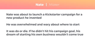 Nate was about to launch a Kickstarter campaign for a
new product he invented
He was overwhelmed and wary about where to start
It was do or die. If he didn’t hit his campaign goal, his
dream of starting his own business wouldn’t come true
Nate | Maker
 