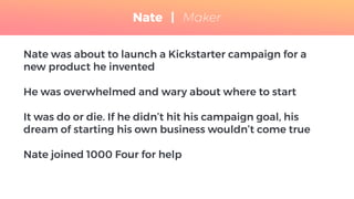 Nate was about to launch a Kickstarter campaign for a
new product he invented
He was overwhelmed and wary about where to start
It was do or die. If he didn’t hit his campaign goal, his
dream of starting his own business wouldn’t come true
Nate joined 1000 Four for help
Nate | Maker
 
