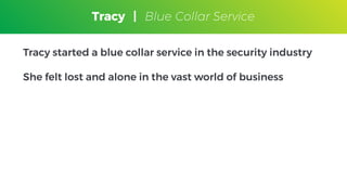 Tracy
Blue Collar Service
Tracy started a blue collar service in the security industry
She felt lost and alone in the vast world of business
Tracy | Blue Collar Service
 