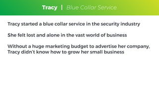 Tracy
Blue Collar Service
Tracy started a blue collar service in the security industry
She felt lost and alone in the vast world of business
Without a huge marketing budget to advertise her company,
Tracy didn’t know how to grow her small business
Tracy | Blue Collar Service
 