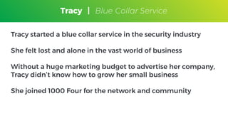 Tracy
Blue Collar Service
Tracy started a blue collar service in the security industry
She felt lost and alone in the vast world of business
Without a huge marketing budget to advertise her company,
Tracy didn’t know how to grow her small business
She joined 1000 Four for the network and community
Tracy | Blue Collar Service
 