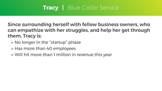 Tracy
Blue Collar Service
Since surrounding herself with fellow business owners, who
can empathize with her struggles, and help her get through
them, Tracy is:
▷ No longer in the “startup” phase
▷ Has more than 40 employees
▷ Will hit more than 1 million in revenue this year
Tracy | Blue Collar Service
 
