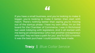 Tracy | Blue Collar Service
If you have a small business, and you’re looking to make it
bigger, you’re looking to make it better, then start with
Hatch. There’s nothing better than saying you’re moving
out of the startup phase. I have my own ofﬁce, Im on the
board for the Chamber of Commerce, I was in Richmond
last week lobbying with legislators. And it all started with
me being an entrepreneur who met another entrepreneur
who said “hey we have a path for you” and for $30 a month,
it was the best purchase I could possibly have made.
 