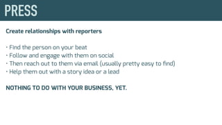 Create relationships with reporters
• Find the person on your beat
• Follow and engage with them on social
• Then reach out to them via email (usually pretty easy to ﬁnd)
• Help them out with a story idea or a lead
NOTHING TO DO WITH YOUR BUSINESS, YET.
 