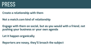 Create a relationship with them
Not a match.com kind of relationship
Engage with them on social, but as you would with a friend, not
pushing your business or your own agenda
Let it happen organically
Reporters are nosey, they’ll broach the subject
 