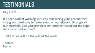 Hey client,
It's been a blast working with you and seeing your product/ser-
vice grow. We'd love to feature you on our site and throughout
our channels. Can you provide a sentence or two about the expe-
rience you had with us?
That's it, we will do the rest of the work.
Thanks,
Name
 