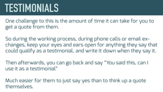 One challenge to this is the amount of time it can take for you to
get a quote from them.
So during the working process, during phone calls or email ex-
changes, keep your eyes and ears open for anything they say that
could qualify as a testimonial, and write it down when they say it.
Then afterwards, you can go back and say “You said this, can I
use it as a testimonial”
Much easier for them to just say yes than to think up a quote
themselves.
 