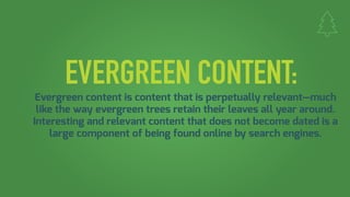 EVERGREEN CONTENT:
Evergreen content is content that is perpetually relevant—much
like the way evergreen trees retain their leaves all year around.
Interesting and relevant content that does not become dated is a
large component of being found online by search engines.
 