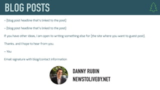 – [blog post headline that’s linked to the post]
– [blog post headline that’s linked to the post]
If you have other ideas, I am open to writing something else for [the site where you want to guest post].
Thanks, and I hope to hear from you.
– You
Email signature with blog/contact information
DANNY RUBIN
NEWSTOLIVEBY.NET
 