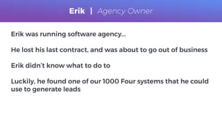 Erik was running software agency...
He lost his last contract, and was about to go out of business
Erik didn’t know what to do to
Luckily, he found one of our 1000 Four systems that he could
use to generate leads
Erik | Agency Owner
 