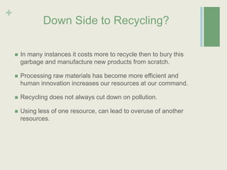 Down Side to Recycling?In many instances it costs more to recycle then to bury this garbage and manufacture new products from scratch.Processing raw materials has become more efficient and human innovation increases our resources at our command.  Recycling does not always cut down on pollution.Using less of one resource, can lead to overuse of another resources. 