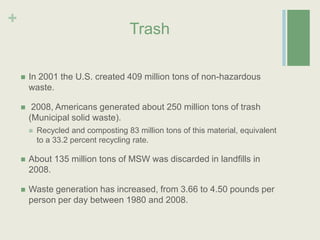 TrashIn 2001 the U.S. created 409 million tons of non-hazardous waste. 2008, Americans generated about 250 million tons of trash (Municipal solid waste).Recycled and composting 83 million tons of this material, equivalent to a 33.2 percent recycling rate. About 135 million tons of MSW was discarded in landfills in 2008.Waste generation has increased, from 3.66 to 4.50 pounds per person per day between 1980 and 2008.