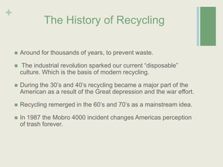 The History of RecyclingAround for thousands of years, to prevent waste. The industrial revolution sparked our current “disposable” culture. Which is the basis of modern recycling.During the 30’s and 40’s recycling became a major part of the American as a result of the Great depression and the war effort. Recycling remerged in the 60’s and 70’s as a mainstream idea.In 1987 the Mobro 4000 incident changes Americas perception of trash forever.