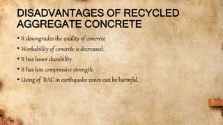 DISADVANTAGES OF RECYCLED
AGGREGATE CONCRETE
• It downgrades the quality of concrete
• Workability of concrete is decreased.
• It has lesser durability.
• It has less compressive strength.
• Using of RAC in earthquake zones can be harmful.
 