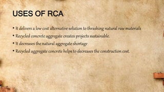 USES OF RCA
• It delivers a low cost alternative solution to thrashing natural raw materials
• Recycled concrete aggregate creates projects sustainable.
• It decreases the natural aggregate shortage
• Recycled aggregate concrete helps to decreases the construction cost.
 
