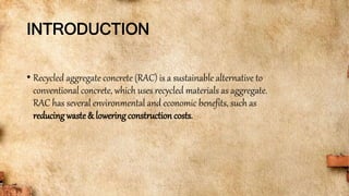 INTRODUCTION
• Recycled aggregate concrete (RAC) is a sustainable alternative to
conventional concrete, which uses recycled materials as aggregate.
RAC has several environmental and economic benefits, such as
reducingwaste& lowering construction costs.
 