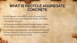 WHAT IS RECYCLE AGGREGATE
CONCRETE
• Recycled aggregate concrete(RAC) is a type of concrete that of
concrete that is made using crushed materials from old building,
roads and other structures.
• RAC has environmental and economic benefits because it reduces
the demand for new materials and saves energy and resources.
• It can be used in many applications such as road construction and
buildings construction, and can be just as strong and durable as
traditional concrete if produced correctly.
 